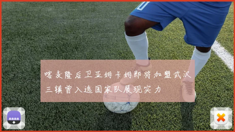 喀麦隆后卫亚姆卡姆即将加盟武汉三镇曾入选国家队展现实力