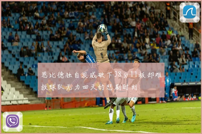 恩比德独自发威砍下38分11板却难救球队无力回天的悲剧时刻