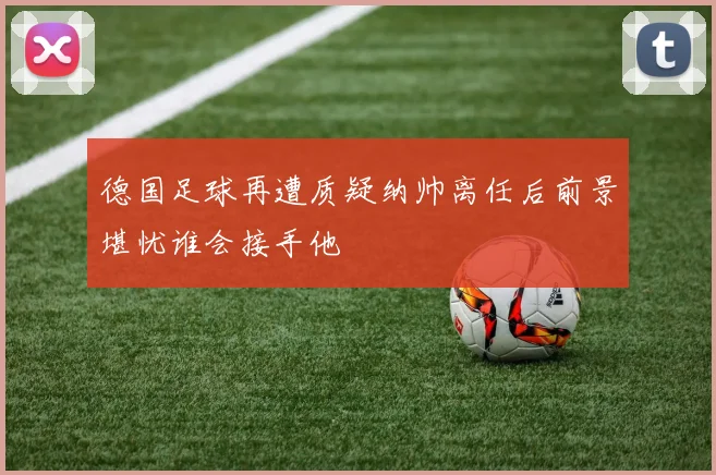 德国足球再遭质疑纳帅离任后前景堪忧谁会接手他