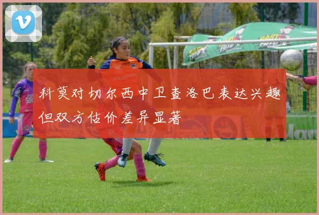 科莫对切尔西中卫查洛巴表达兴趣但双方估价差异显著