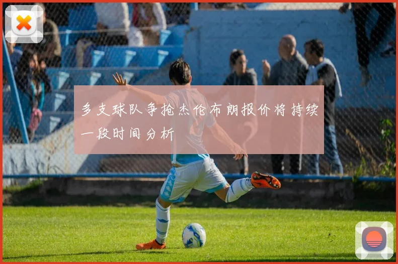 多支球队争抢杰伦布朗报价将持续一段时间分析