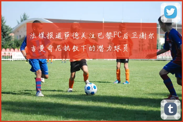 法媒报道萨德关注巴黎FC后卫谢尔吉曼奇尼执教下的潜力球员