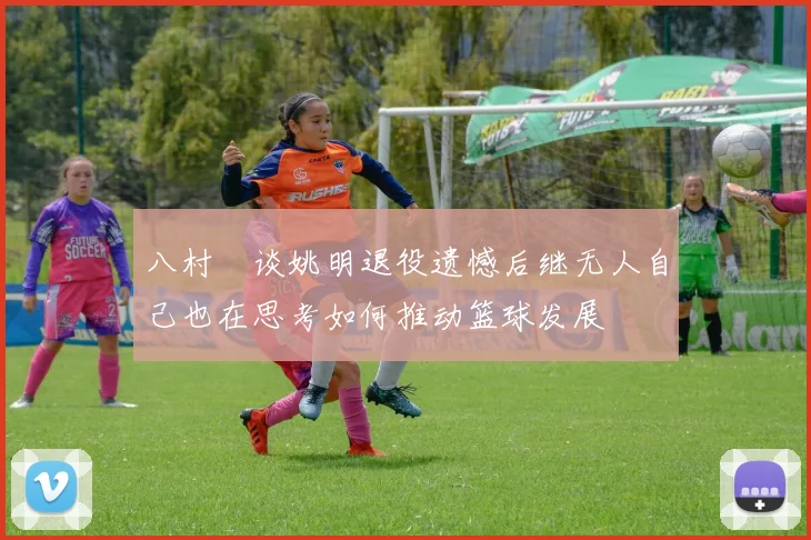 八村塁谈姚明退役遗憾后继无人自己也在思考如何推动篮球发展