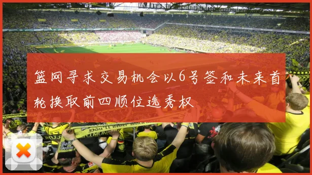 篮网寻求交易机会以6号签和未来首轮换取前四顺位选秀权