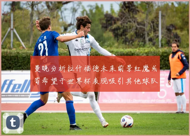 曼晚分析拉什福德未来前景红魔或寄希望于世界杯表现吸引其他球队