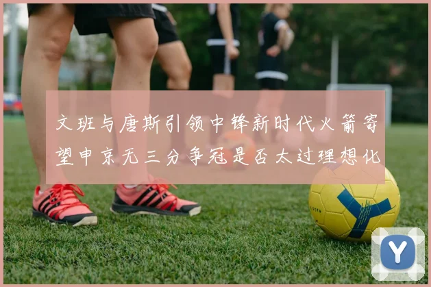 文班与唐斯引领中锋新时代火箭寄望申京无三分争冠是否太过理想化