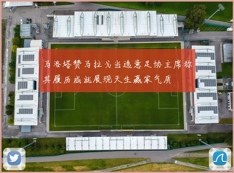 马洛塔赞马拉戈当选意足协主席称其履历成就展现天生赢家气质