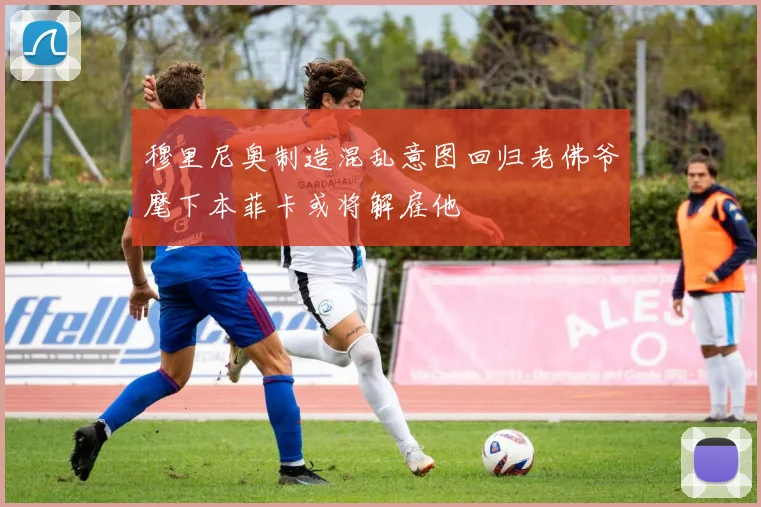 穆里尼奥制造混乱意图回归老佛爷麾下本菲卡或将解雇他