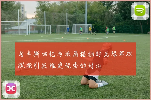 考辛斯回忆与浓眉搭档时光绿军双探花引发谁更优秀的讨论