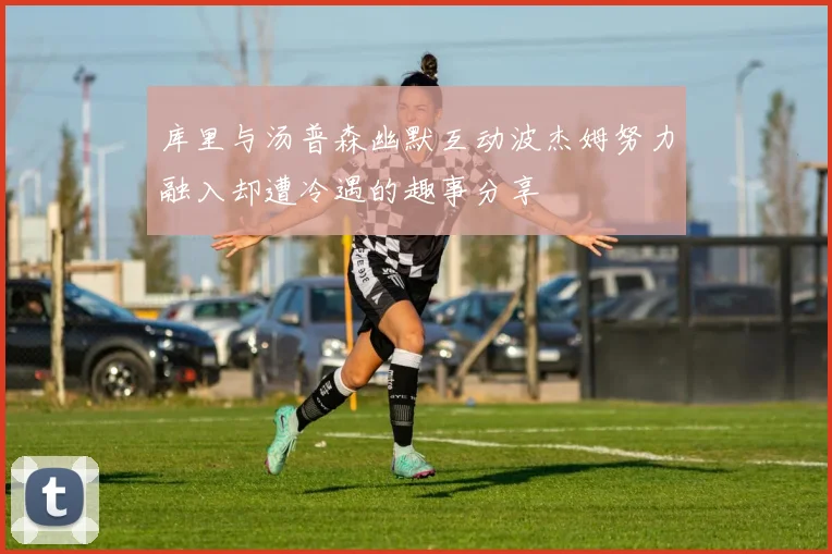 库里与汤普森幽默互动波杰姆努力融入却遭冷遇的趣事分享