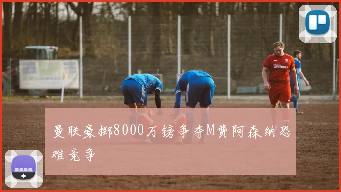 曼联豪掷8000万镑争夺M费阿森纳恐难竞争